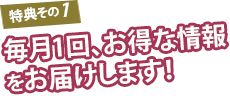 特典その1 毎月1回、お得な情報をお届けします！