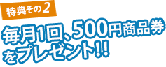 特典その2 毎月1回、500円商品券をプレゼント！！